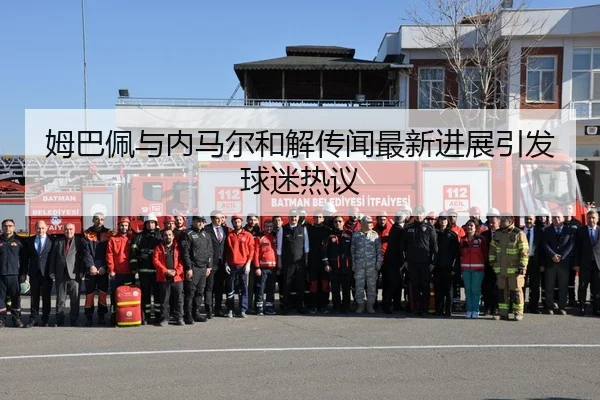 姆巴佩与内马尔和解传闻最新进展引发球迷热议